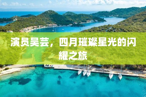 演员吴芸，四月璀璨星光的闪耀之旅