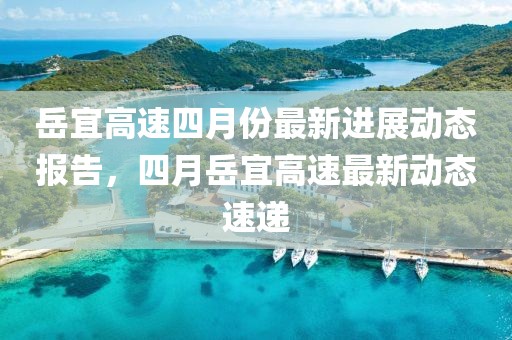 岳宜高速四月份最新进展动态报告，四月岳宜高速最新动态速递