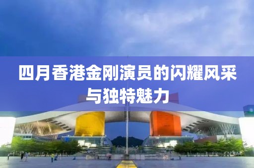 四月香港金刚演员的闪耀风采与独特魅力