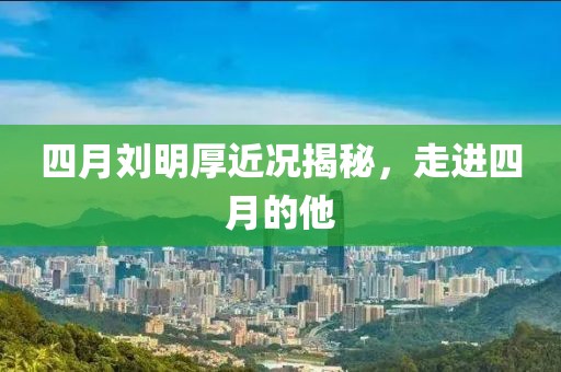 四月刘明厚近况揭秘，走进四月的他