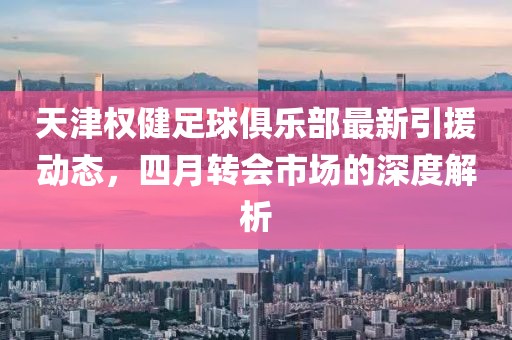 天津权健足球俱乐部最新引援动态，四月转会市场的深度解析