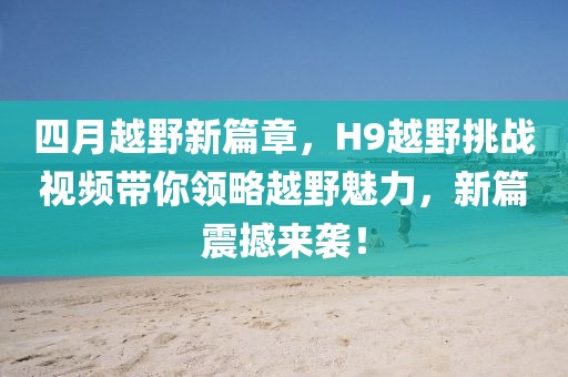 四月越野新篇章，H9越野挑战视频带你领略越野魅力，新篇震撼来袭！