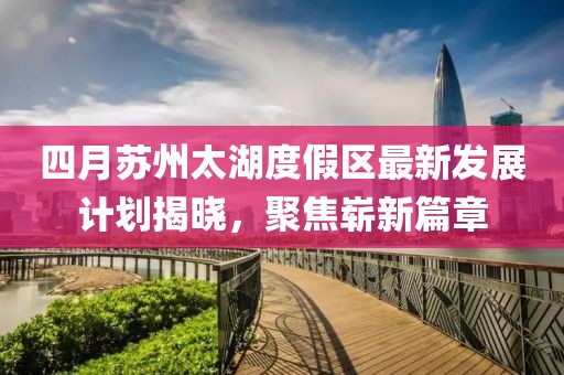 四月苏州太湖度假区最新发展计划揭晓，聚焦崭新篇章