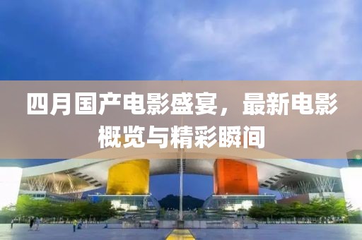 四月国产电影盛宴，最新电影概览与精彩瞬间