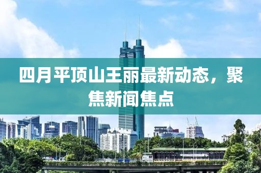 四月平顶山王丽最新动态，聚焦新闻焦点