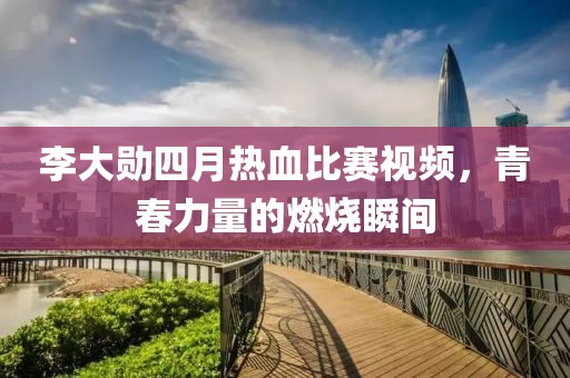 李大勋四月热血比赛视频，青春力量的燃烧瞬间