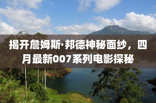 揭开詹姆斯·邦德神秘面纱，四月最新007系列电影探秘