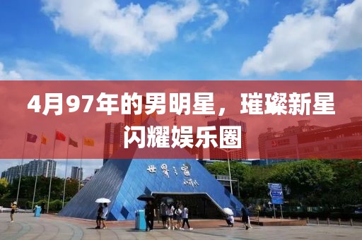 4月97年的男明星，璀璨新星闪耀娱乐圈