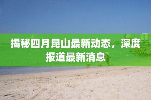 揭秘四月昆山最新动态，深度报道最新消息