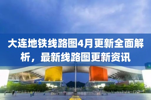 大连地铁线路图4月更新全面解析，最新线路图更新资讯