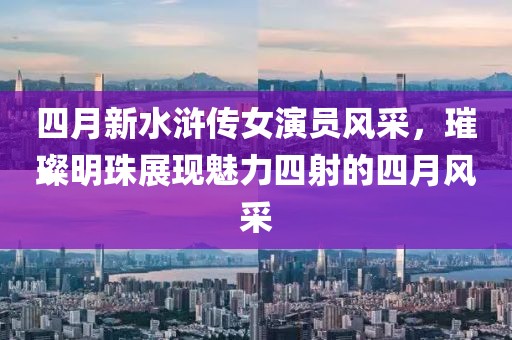 四月新水浒传女演员风采，璀璨明珠展现魅力四射的四月风采