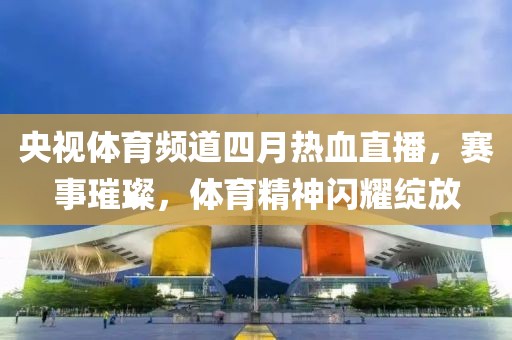 央视体育频道四月热血直播，赛事璀璨，体育精神闪耀绽放