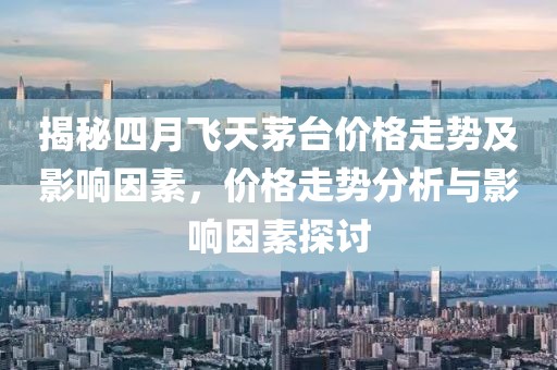 揭秘四月飞天茅台价格走势及影响因素，价格走势分析与影响因素探讨