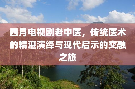 四月电视剧老中医，传统医术的精湛演绎与现代启示的交融之旅