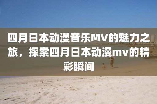 四月日本动漫音乐MV的魅力之旅，探索四月日本动漫mv的精彩瞬间