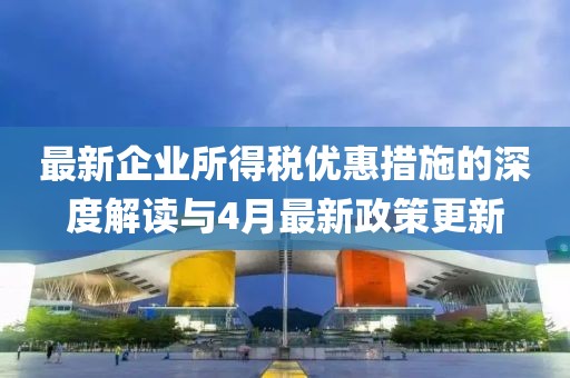 最新企业所得税优惠措施的深度解读与4月最新政策更新
