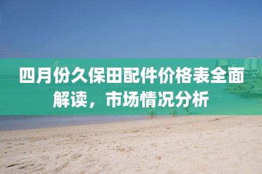 四月份久保田配件价格表全面解读，市场情况分析