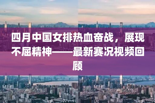 四月中国女排热血奋战，展现不屈精神——最新赛况视频回顾