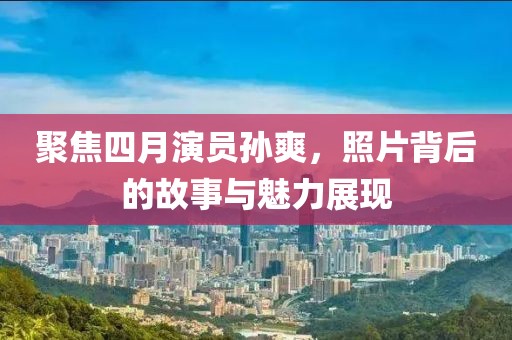聚焦四月演员孙爽，照片背后的故事与魅力展现