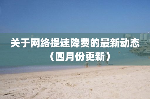 关于网络提速降费的最新动态（四月份更新）