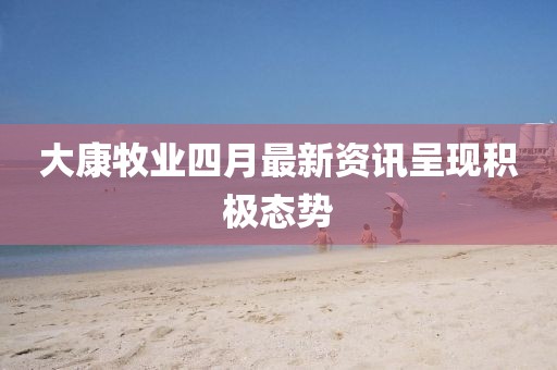 大康牧业四月最新资讯呈现积极态势