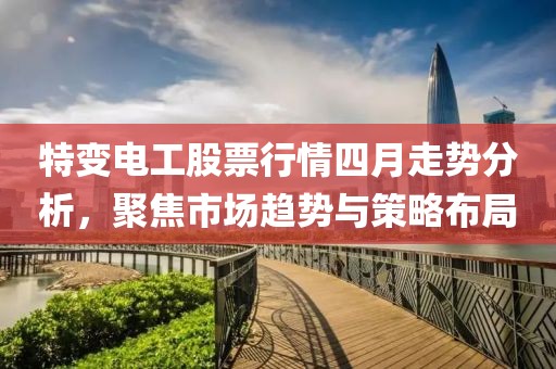 特变电工股票行情四月走势分析，聚焦市场趋势与策略布局