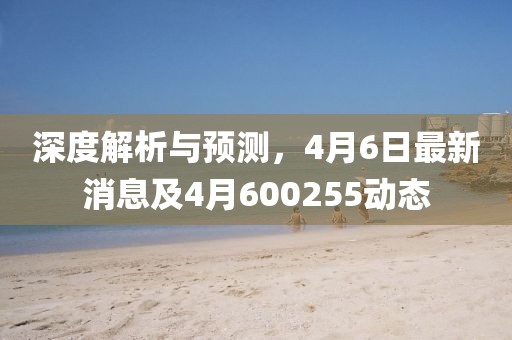 深度解析与预测，4月6日最新消息及4月600255动态