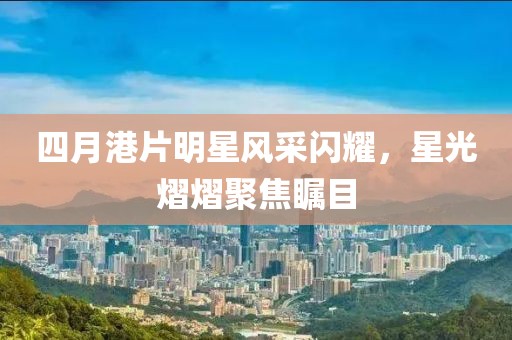 四月港片明星风采闪耀，星光熠熠聚焦瞩目