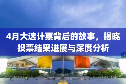 4月大选计票背后的故事，揭晓投票结果进展与深度分析