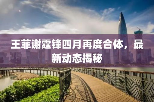 王菲谢霆锋四月再度合体，最新动态揭秘