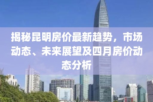 揭秘昆明房价最新趋势，市场动态、未来展望及四月房价动态分析