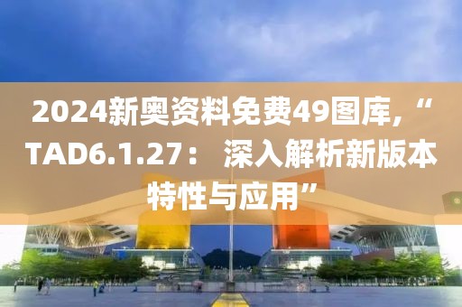 2024新奥资料免费49图库,“TAD6.1.27： 深入解析新版本特性与应用”