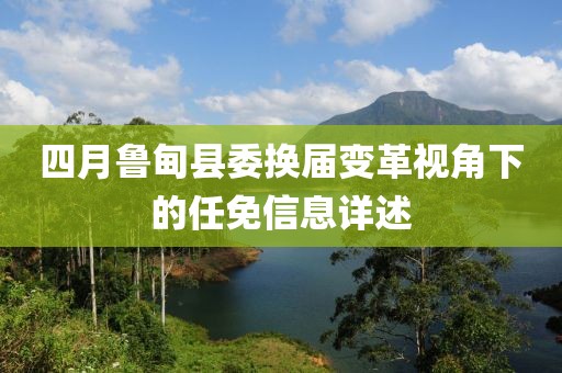 四月鲁甸县委换届变革视角下的任免信息详述