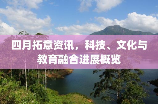 四月拓意资讯，科技、文化与教育融合进展概览