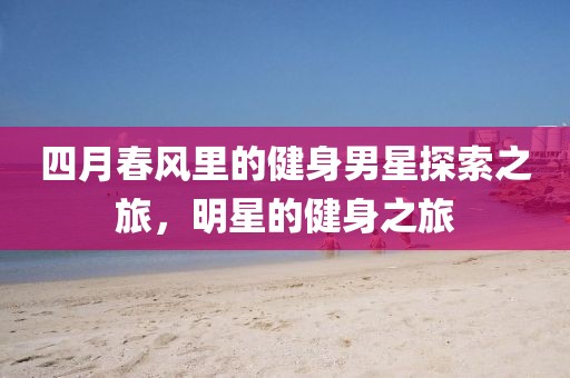 四月春风里的健身男星探索之旅，明星的健身之旅