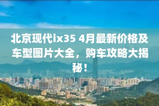 北京现代ix35 4月最新价格及车型图片大全，购车攻略大揭秘！