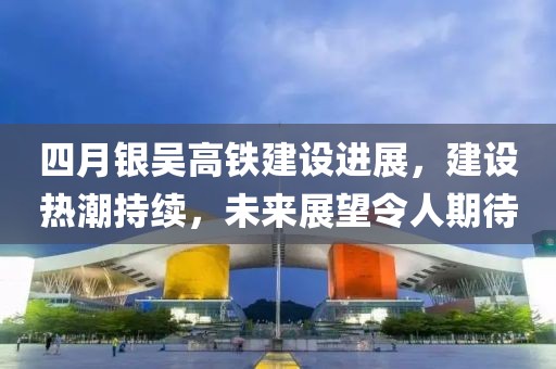 四月银吴高铁建设进展，建设热潮持续，未来展望令人期待