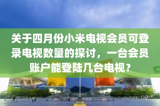 关于四月份小米电视会员可登录电视数量的探讨，一台会员账户能登陆几台电视？