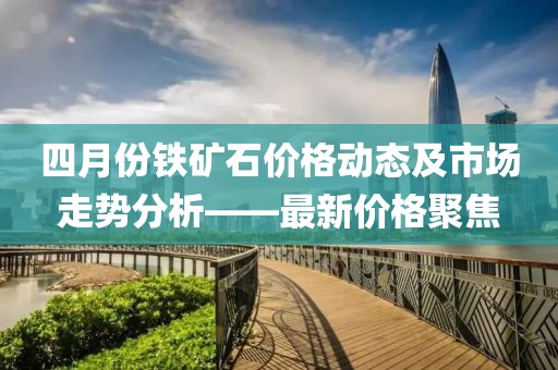 四月份铁矿石价格动态及市场走势分析——最新价格聚焦
