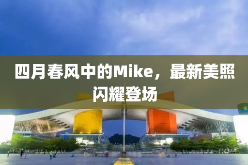 四月春风中的Mike，最新美照闪耀登场