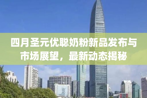 四月圣元优聪奶粉新品发布与市场展望，最新动态揭秘