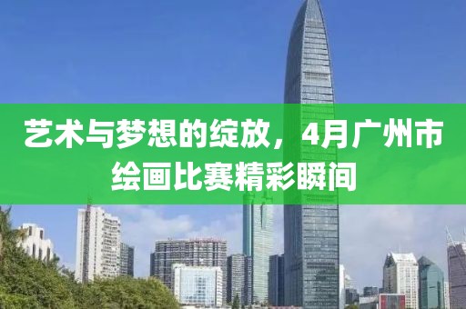 艺术与梦想的绽放，4月广州市绘画比赛精彩瞬间