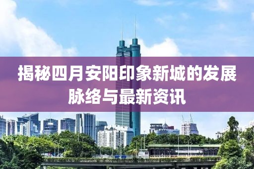 揭秘四月安阳印象新城的发展脉络与最新资讯