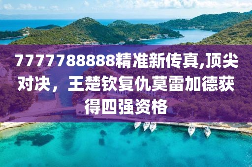 7777788888精准新传真,顶尖对决，王楚钦复仇莫雷加德获得四强资格
