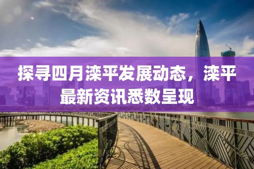 探寻四月滦平发展动态，滦平最新资讯悉数呈现