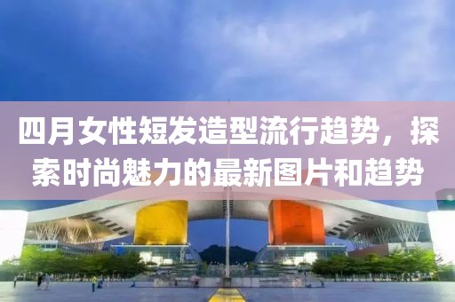 四月女性短发造型流行趋势，探索时尚魅力的最新图片和趋势