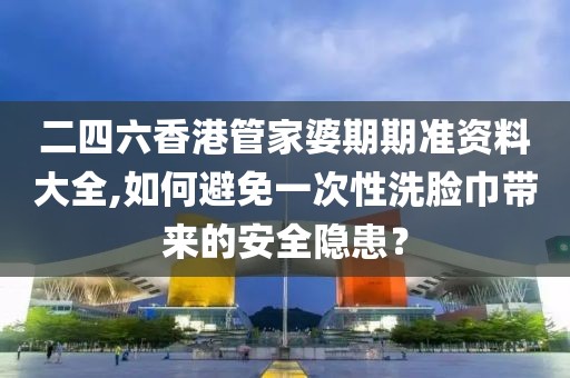 二四六香港管家婆期期准资料大全,如何避免一次性洗脸巾带来的安全隐患？