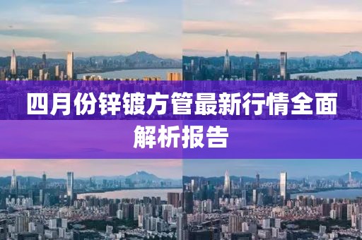 四月份锌镀方管最新行情全面解析报告