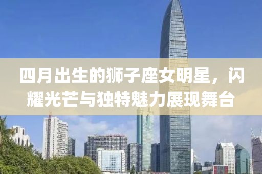 四月出生的狮子座女明星，闪耀光芒与独特魅力展现舞台