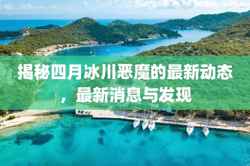 揭秘四月冰川恶魔的最新动态，最新消息与发现